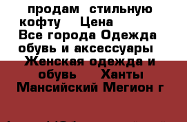 продам  стильную кофту  › Цена ­ 6 900 - Все города Одежда, обувь и аксессуары » Женская одежда и обувь   . Ханты-Мансийский,Мегион г.